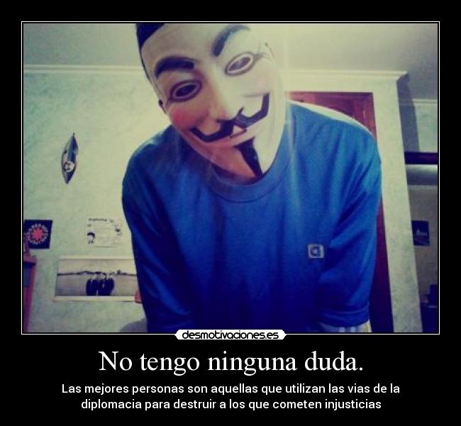 No tengo ninguna duda. - Las mejores personas son aquellas que utilizan las vias de la
diplomacia para destruir a los que cometen injusticias