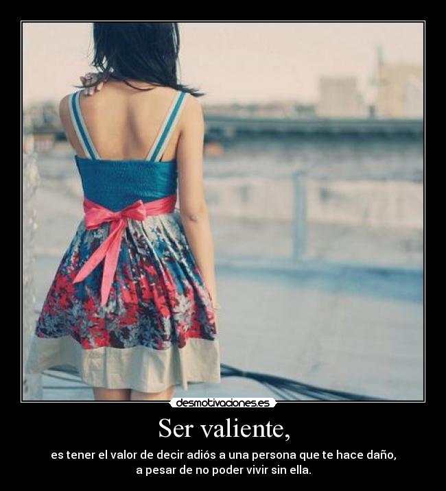 Ser valiente, - es tener el valor de decir adiós a una persona que te hace daño,
a pesar de no poder vivir sin ella.
