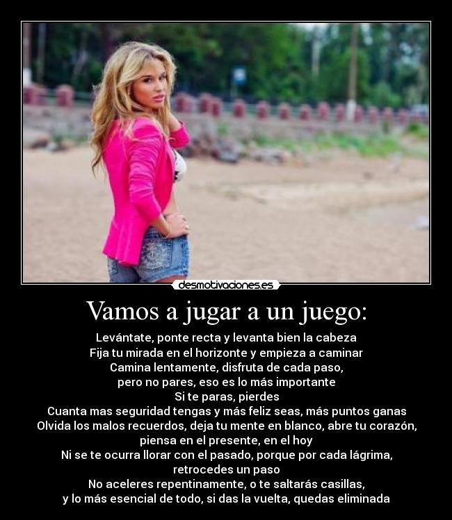 Vamos a jugar a un juego: - Levántate, ponte recta y levanta bien la cabeza
Fija tu mirada en el horizonte y empieza a caminar
Camina lentamente, disfruta de cada paso,
pero no pares, eso es lo más importante
Si te paras, pierdes
Cuanta mas seguridad tengas y más feliz seas, más puntos ganas
Olvida los malos recuerdos, deja tu mente en blanco, abre tu corazón,
piensa en el presente, en el hoy
Ni se te ocurra llorar con el pasado, porque por cada lágrima,
retrocedes un paso
No aceleres repentinamente, o te saltarás casillas,
y lo más esencial de todo, si das la vuelta, quedas eliminada