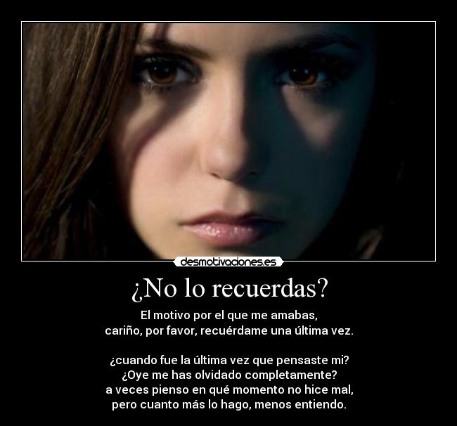 ¿No lo recuerdas? - El motivo por el que me amabas,
cariño, por favor, recuérdame una última vez.
¿cuando fue la última vez que pensaste mi?
¿Oye me has olvidado completamente?
a veces pienso en qué momento no hice mal,
pero cuanto más lo hago, menos entiendo.