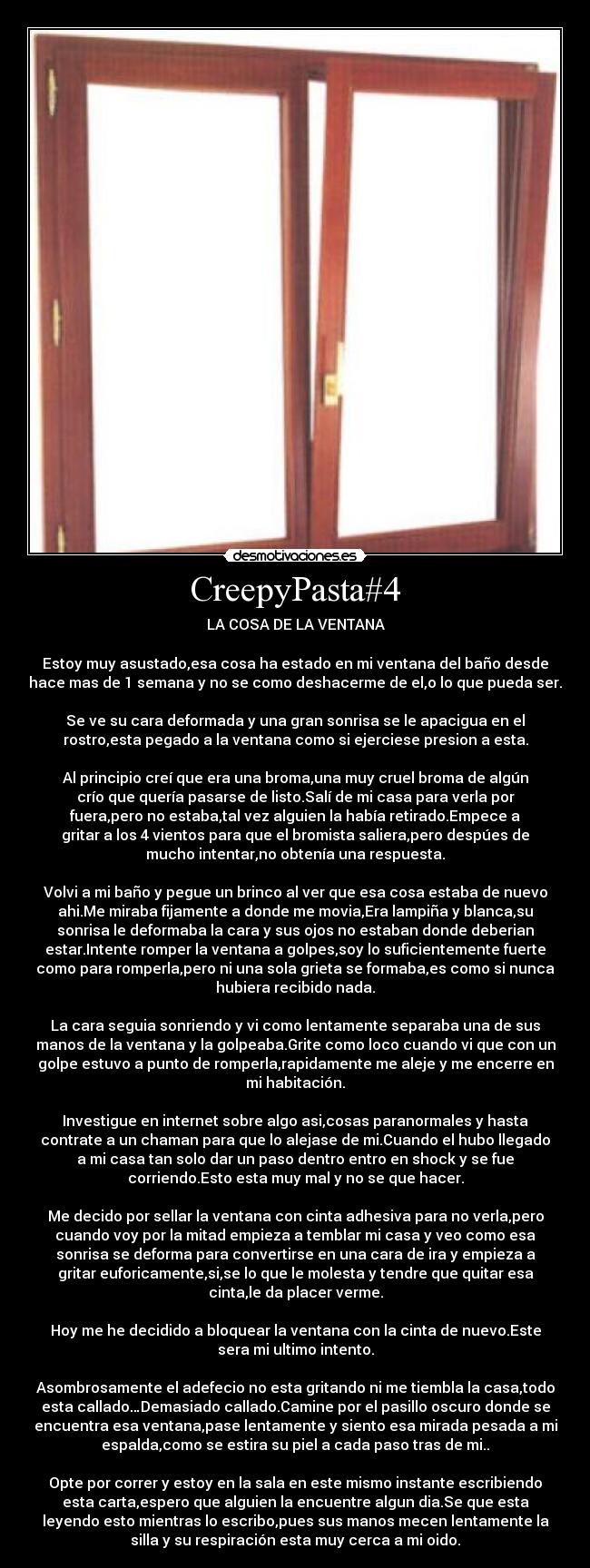 CreepyPasta#4 - LA COSA DE LA VENTANA

Estoy muy asustado,esa cosa ha estado en mi ventana del baño desde
hace mas de 1 semana y no se como deshacerme de el,o lo que pueda ser.

Se ve su cara deformada y una gran sonrisa se le apacigua en el
rostro,esta pegado a la ventana como si ejerciese presion a esta.

Al principio creí que era una broma,una muy cruel broma de algún
crío que quería pasarse de listo.Salí de mi casa para verla por
fuera,pero no estaba,tal vez alguien la había retirado.Empece a
gritar a los 4 vientos para que el bromista saliera,pero despúes de
mucho intentar,no obtenía una respuesta.

Volvi a mi baño y pegue un brinco al ver que esa cosa estaba de nuevo
ahi.Me miraba fijamente a donde me movia,Era lampiña y blanca,su
sonrisa le deformaba la cara y sus ojos no estaban donde deberian
estar.Intente romper la ventana a golpes,soy lo suficientemente fuerte
como para romperla,pero ni una sola grieta se formaba,es como si nunca
hubiera recibido nada.

La cara seguia sonriendo y vi como lentamente separaba una de sus
manos de la ventana y la golpeaba.Grite como loco cuando vi que con un
golpe estuvo a punto de romperla,rapidamente me aleje y me encerre en
mi habitación.

Investigue en internet sobre algo asi,cosas paranormales y hasta
contrate a un chaman para que lo alejase de mi.Cuando el hubo llegado
a mi casa tan solo dar un paso dentro entro en shock y se fue
corriendo.Esto esta muy mal y no se que hacer.

Me decido por sellar la ventana con cinta adhesiva para no verla,pero
cuando voy por la mitad empieza a temblar mi casa y veo como esa
sonrisa se deforma para convertirse en una cara de ira y empieza a
gritar euforicamente,si,se lo que le molesta y tendre que quitar esa
cinta,le da placer verme.

Hoy me he decidido a bloquear la ventana con la cinta de nuevo.Este
sera mi ultimo intento.

Asombrosamente el adefecio no esta gritando ni me tiembla la casa,todo
esta callado…Demasiado callado.Camine por el pasillo oscuro donde se
encuentra esa ventana,pase lentamente y siento esa mirada pesada a mi
espalda,como se estira su piel a cada paso tras de mi..

Opte por correr y estoy en la sala en este mismo instante escribiendo
esta carta,espero que alguien la encuentre algun dia.Se que esta
leyendo esto mientras lo escribo,pues sus manos mecen lentamente la
silla y su respiración esta muy cerca a mi oido.