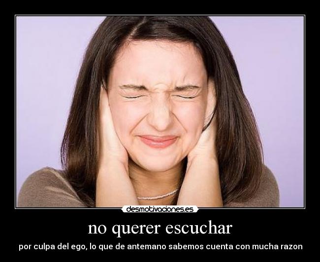no querer escuchar - por culpa del ego, lo que de antemano sabemos cuenta con mucha razon