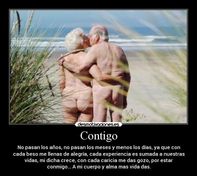 Contigo - No pasan los años, no pasan los meses y menos los días, ya que con
cada beso me llenas de alegría, cada experiencia es sumada a nuestras
vidas, mi dicha crece, con cada caricia me das gozo, por estar
conmigo... A mi cuerpo y alma mas vida das.