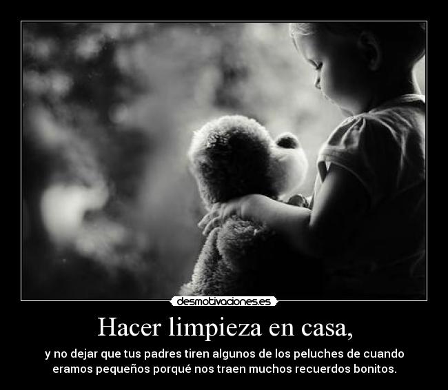 Hacer limpieza en casa, - y no dejar que tus padres tiren algunos de los peluches de cuando
eramos pequeños porqué nos traen muchos recuerdos bonitos.
