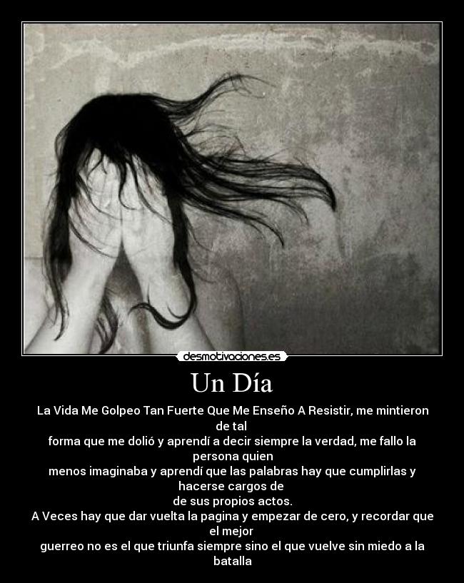 Un Día - La Vida Me Golpeo Tan Fuerte Que Me Enseño A Resistir, me mintieron
de tal
forma que me dolió y aprendí a decir siempre la verdad, me fallo la
persona quien
menos imaginaba y aprendí que las palabras hay que cumplirlas y
hacerse cargos de
de sus propios actos.
A Veces hay que dar vuelta la pagina y empezar de cero, y recordar que
el mejor
guerreo no es el que triunfa siempre sino el que vuelve sin miedo a la
batalla