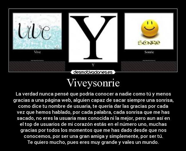 Viveysonrie - La verdad nunca pensé que podría conocer a nadie como tú y menos
gracias a una página web, alguien capaz de sacar siempre una sonrisa,
como dice tu nombre de usuaria, te quería dar las gracias por cada
vez que hemos hablado, por cada palabra, cada sonrisa que me has
sacado, no eres la usuaria mas conocida ni la mejor, pero aun así en
el top de usuarios de mi corazón estás en el número uno, muchas
gracias por todos los momentos que me has dado desde que nos
conocemos, por ser una gran amiga y simplemente, por ser tú.
Te quiero mucho, pues eres muy grande y vales un mundo.