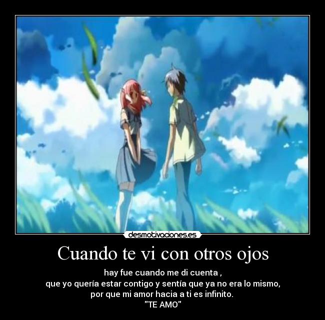 Cuando te vi con otros ojos - hay fue cuando me di cuenta ,
que yo quería estar contigo y sentía que ya no era lo mismo,
por que mi amor hacia a ti es infinito.
TE AMO
