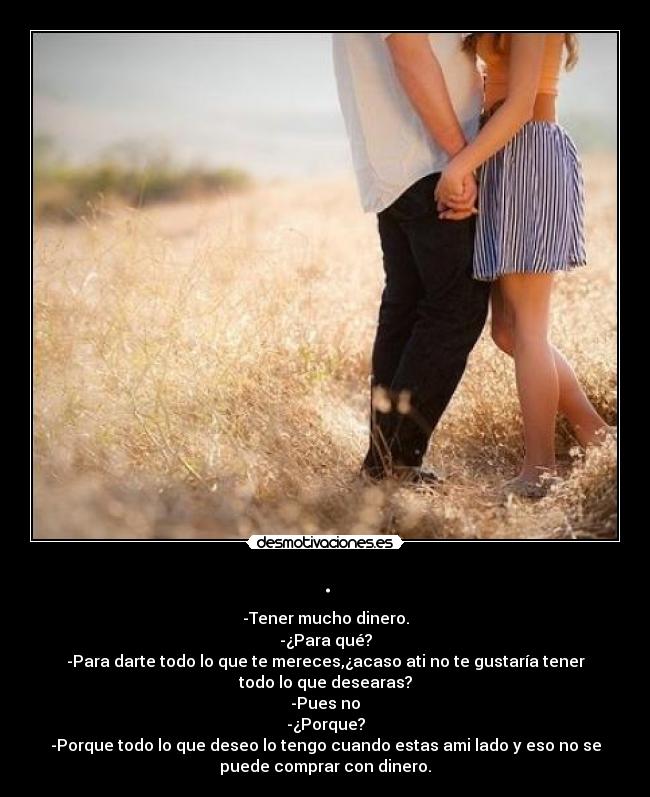 . - -Tener mucho dinero.
-¿Para qué?
-Para darte todo lo que te mereces,¿acaso ati no te gustaría tener
todo lo que desearas?
-Pues no
-¿Porque?
-Porque todo lo que deseo lo tengo cuando estas ami lado y eso no se
puede comprar con dinero.