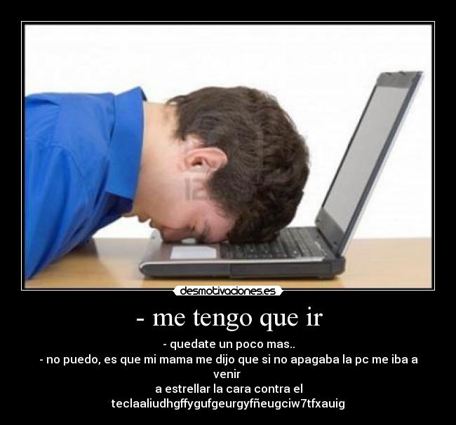 - me tengo que ir - - quedate un poco mas..
- no puedo, es que mi mama me dijo que si no apagaba la pc me iba a venir
a estrellar la cara contra el teclaaliudhgffygufgeurgyfñeugciw7tfxauig