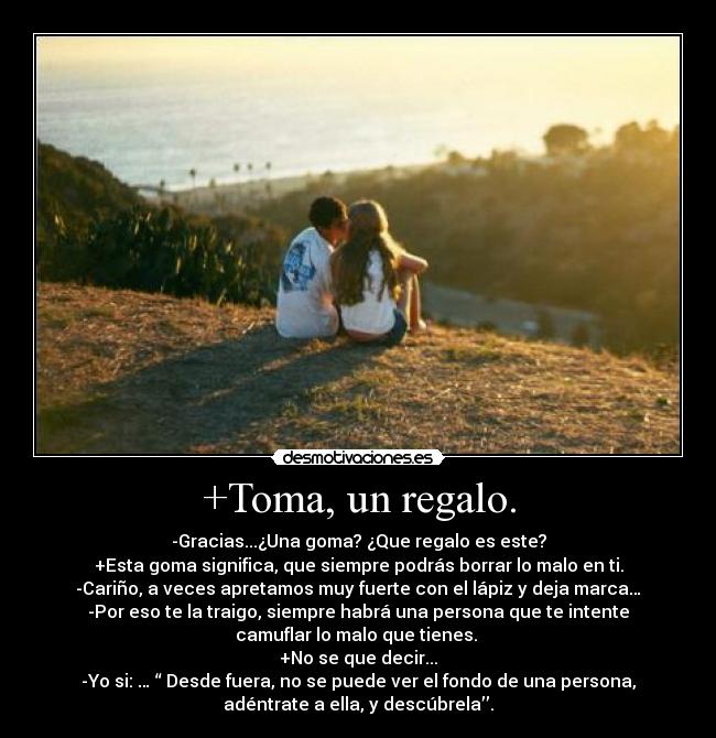 +Toma, un regalo. - -Gracias...¿Una goma? ¿Que regalo es este?
+Esta goma significa, que siempre podrás borrar lo malo en ti.
-Cariño, a veces apretamos muy fuerte con el lápiz y deja marca…
-Por eso te la traigo, siempre habrá una persona que te intente
camuflar lo malo que tienes.
+No se que decir...
-Yo si: … “ Desde fuera, no se puede ver el fondo de una persona,
adéntrate a ella, y descúbrela’’.