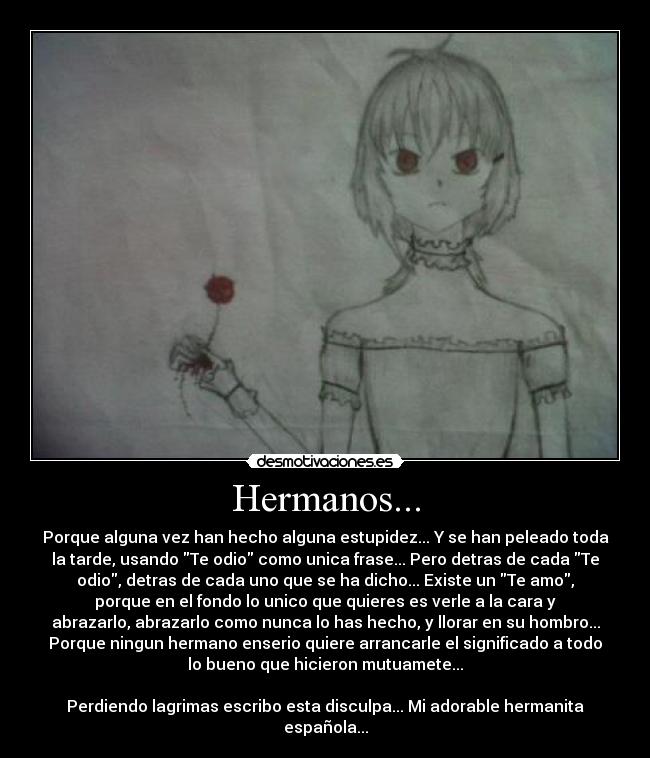 Hermanos... - Porque alguna vez han hecho alguna estupidez... Y se han peleado toda
la tarde, usando Te odio como unica frase... Pero detras de cada Te
odio, detras de cada uno que se ha dicho... Existe un Te amo,
porque en el fondo lo unico que quieres es verle a la cara y
abrazarlo, abrazarlo como nunca lo has hecho, y llorar en su hombro...
Porque ningun hermano enserio quiere arrancarle el significado a todo
lo bueno que hicieron mutuamete...

Perdiendo lagrimas escribo esta disculpa... Mi adorable hermanita
española...