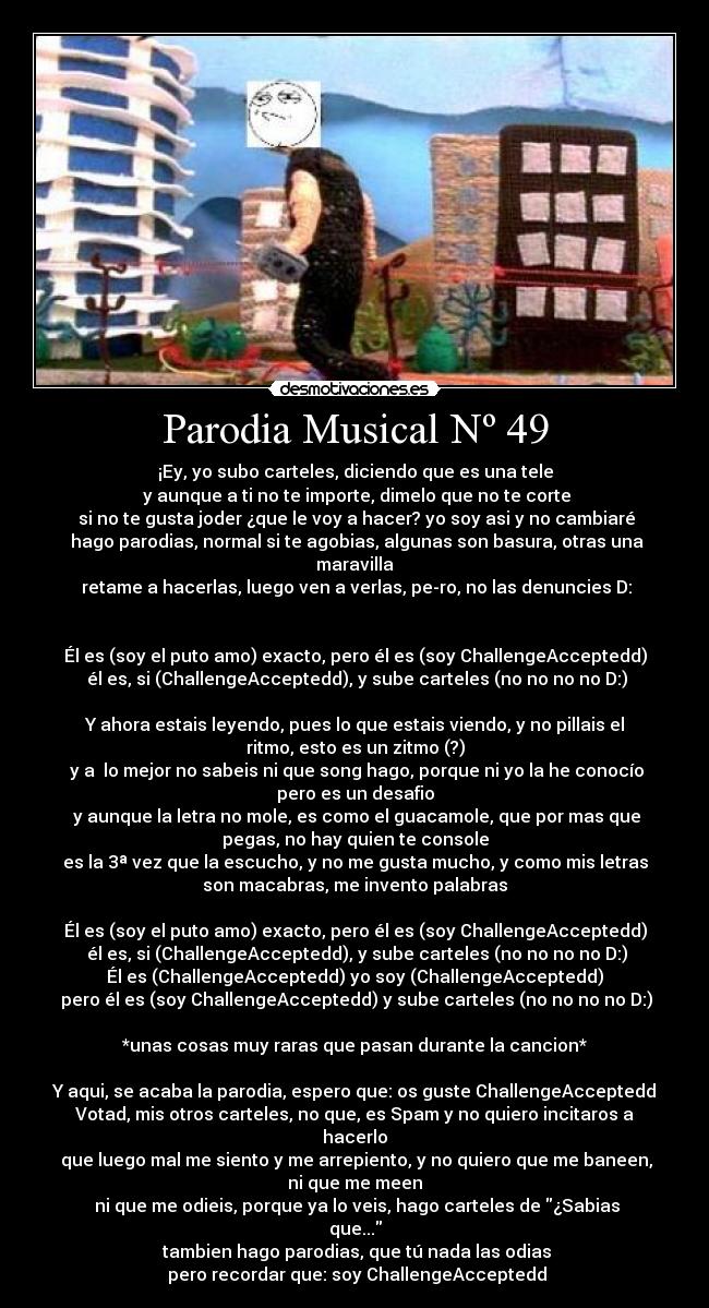 Parodia Musical Nº 49 - ¡Ey, yo subo carteles, diciendo que es una tele
y aunque a ti no te importe, dimelo que no te corte
si no te gusta joder ¿que le voy a hacer? yo soy asi y no cambiaré
hago parodias, normal si te agobias, algunas son basura, otras una
maravilla
retame a hacerlas, luego ven a verlas, pe-ro, no las denuncies D:
Él es (soy el puto amo) exacto, pero él es (soy ChallengeAcceptedd)
él es, si (ChallengeAcceptedd), y sube carteles (no no no no D:)
Y ahora estais leyendo, pues lo que estais viendo, y no pillais el
ritmo, esto es un zitmo (?)
y a lo mejor no sabeis ni que song hago, porque ni yo la he conocío
pero es un desafio
y aunque la letra no mole, es como el guacamole, que por mas que
pegas, no hay quien te console
es la 3ª vez que la escucho, y no me gusta mucho, y como mis letras
son macabras, me invento palabras
Él es (soy el puto amo) exacto, pero él es (soy ChallengeAcceptedd)
él es, si (ChallengeAcceptedd), y sube carteles (no no no no D:)
Él es (ChallengeAcceptedd) yo soy (ChallengeAcceptedd)
pero él es (soy ChallengeAcceptedd) y sube carteles (no no no no D:)
*unas cosas muy raras que pasan durante la cancion*
Y aqui, se acaba la parodia, espero que: os guste ChallengeAcceptedd
Votad, mis otros carteles, no que, es Spam y no quiero incitaros a
hacerlo
que luego mal me siento y me arrepiento, y no quiero que me baneen,
ni que me meen
ni que me odieis, porque ya lo veis, hago carteles de ¿Sabias
que...
tambien hago parodias, que tú nada las odias
pero recordar que: soy ChallengeAcceptedd