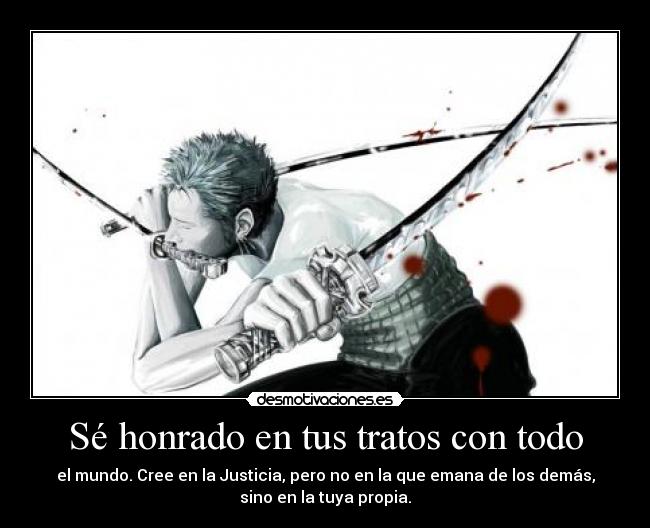 Sé honrado en tus tratos con todo - el mundo. Cree en la Justicia, pero no en la que emana de los demás,
sino en la tuya propia.