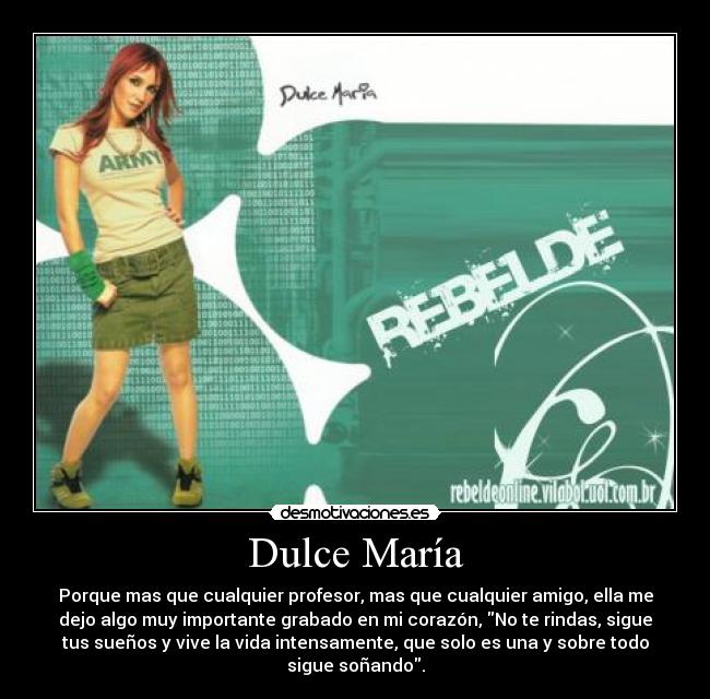 Dulce María - Porque mas que cualquier profesor, mas que cualquier amigo, ella me
dejo algo muy importante grabado en mi corazón, No te rindas, sigue
tus sueños y vive la vida intensamente, que solo es una y sobre todo
sigue soñando.