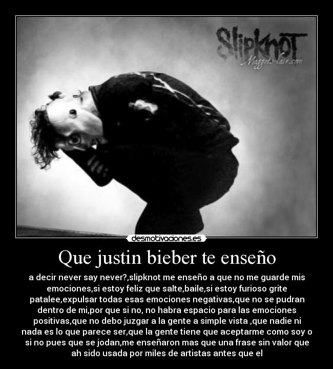 Que justin bieber te enseño - a decir never say never?,slipknot me enseño a que no me guarde mis
emociones,si estoy feliz que salte,baile,si estoy furioso grite
patalee,expulsar todas esas emociones negativas,que no se pudran
dentro de mi,por que si no, no habra espacio para las emociones
positivas,que no debo juzgar a la gente a simple vista ,que nadie ni
nada es lo que parece ser,que la gente tiene que aceptarme como soy o
si no pues que se jodan,me enseñaron mas que una frase sin valor que
ah sido usada por miles de artistas antes que el