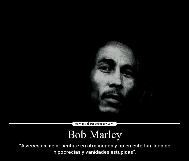 Bob Marley - A veces es mejor sentirte en otro mundo y no en este tan lleno de
hipocrecias y vanidades estupidas.