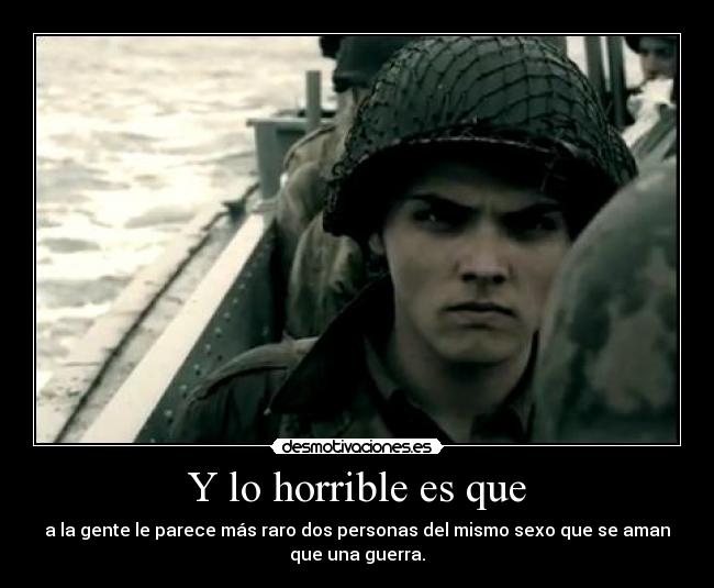 Y lo horrible es que - a la gente le parece más raro dos personas del mismo sexo que se aman
que una guerra.