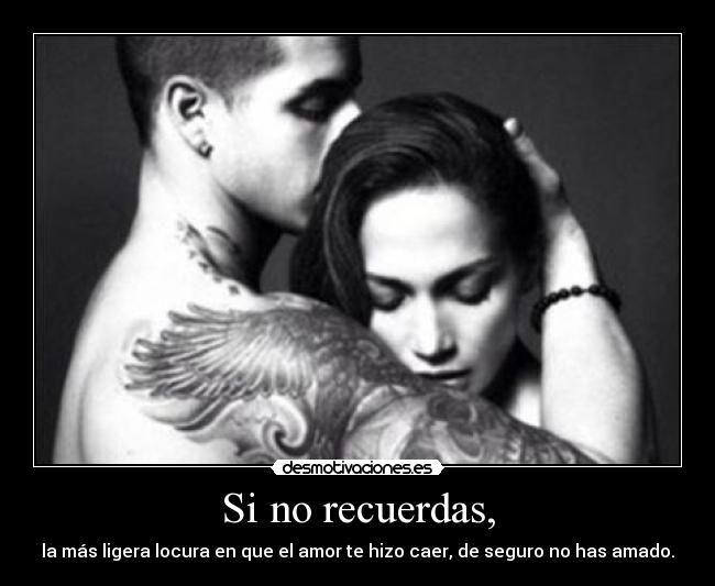 Si no recuerdas, - la más ligera locura en que el amor te hizo caer, de seguro no has amado.