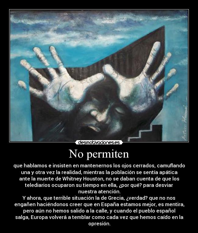 No permiten - que hablamos e insisten en mantenernos los ojos cerrados, camuflando
una y otra vez la realidad, mientras la población se sentía apática
ante la muerte de Whitney Houston, no se daban cuenta de que los
telediarios ocuparon su tiempo en ella, ¿por qué? para desviar
nuestra atención.
Y ahora, que terrible situación la de Grecia, ¿verdad? que no nos
engañen haciéndonos creer que en España estamos mejor, es mentira,
pero aún no hemos salido a la calle, y cuando el pueblo español
salga, Europa volverá a temblar como cada vez que hemos caído en la
opresión.