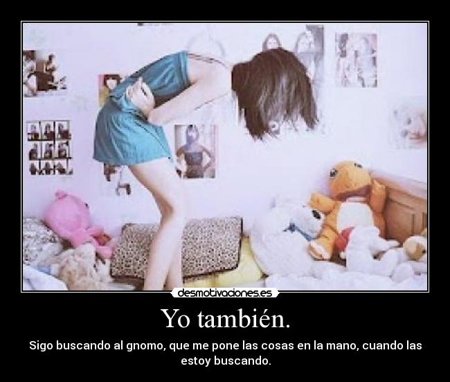 Yo también. - Sigo buscando al gnomo, que me pone las cosas en la mano, cuando las
estoy buscando.