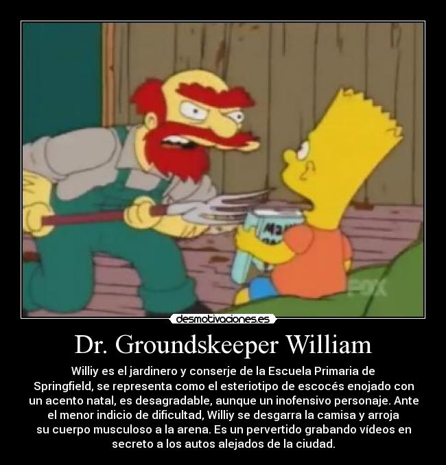 Dr. Groundskeeper William - Williy es el jardinero y conserje de la Escuela Primaria de
Springfield, se representa como el esteriotipo de escocés enojado con
un acento natal, es desagradable, aunque un inofensivo personaje. Ante
el menor indicio de dificultad, Williy se desgarra la camisa y arroja
su cuerpo musculoso a la arena. Es un pervertido grabando vídeos en
secreto a los autos alejados de la ciudad.