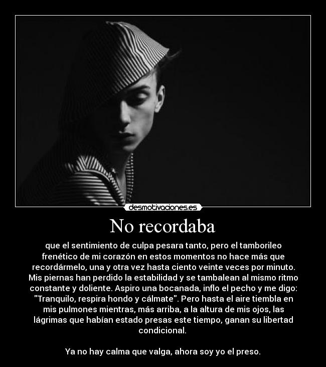 No recordaba - que el sentimiento de culpa pesara tanto, pero el tamborileo
frenético de mi corazón en estos momentos no hace más que
recordármelo, una y otra vez hasta ciento veinte veces por minuto.
Mis piernas han perdido la estabilidad y se tambalean al mismo ritmo
constante y doliente. Aspiro una bocanada, inflo el pecho y me digo:
Tranquilo, respira hondo y cálmate. Pero hasta el aire tiembla en
mis pulmones mientras, más arriba, a la altura de mis ojos, las
lágrimas que habían estado presas este tiempo, ganan su libertad
condicional.
Ya no hay calma que valga, ahora soy yo el preso.