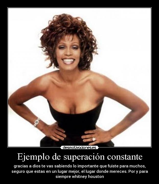 Ejemplo de superación constante - gracias a dios te vas sabiendo lo importante que fuiste para muchos,
seguro que estas en un lugar mejor, el lugar donde mereces. Por y para
siempre whitney houston