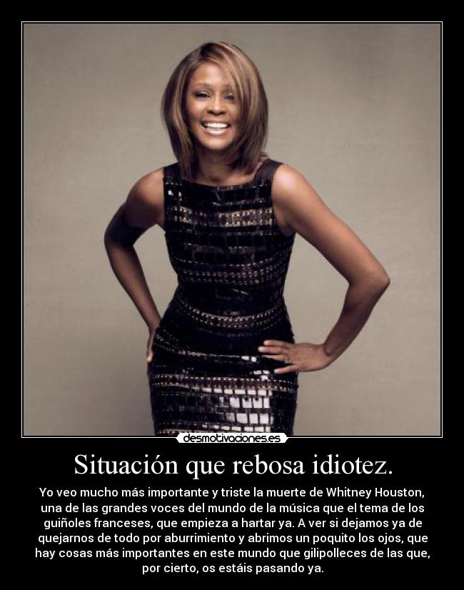 Situación que rebosa idiotez. - Yo veo mucho más importante y triste la muerte de Whitney Houston,
una de las grandes voces del mundo de la música que el tema de los
guiñoles franceses, que empieza a hartar ya. A ver si dejamos ya de
quejarnos de todo por aburrimiento y abrimos un poquito los ojos, que
hay cosas más importantes en este mundo que gilipolleces de las que,
por cierto, os estáis pasando ya.