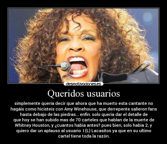 Queridos usuarios - simplemente quería decir que ahora que ha muerto esta cantante no
hagáis como hicisteis con Amy Winehouse, que derrepente salieron fans
hasta debajo de las piedras... enfin. solo queria dar el detalle de
que hoy se han subido mas de 70 carteles que hablan de la muerte de
Whitney Houston, y ¿cuantos habia antes? pues bien, solo habia 2, y
quiero dar un aplauso al usuario  I (L) Lacasitos ya que en su ultimo
cartel tiene toda la razón.