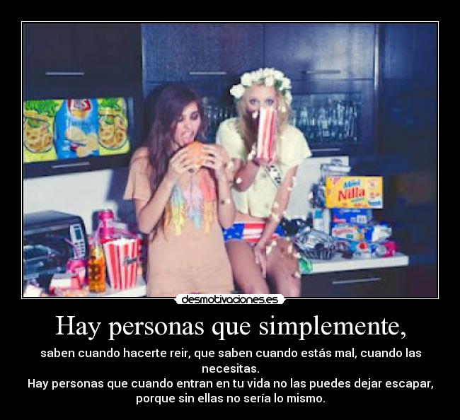 Hay personas que simplemente, - saben cuando hacerte reir, que saben cuando estás mal, cuando las
necesitas.
Hay personas que cuando entran en tu vida no las puedes dejar escapar,
porque sin ellas no sería lo mismo.