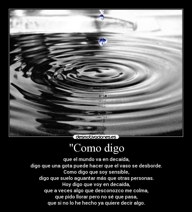 Como digo - que el mundo va en decaída,
digo que una gota puede hacer que el vaso se desborde.
Como digo que soy sensible,
digo que suelo aguantar más que otras personas.
Hoy digo que voy en decaída,
que a veces algo que desconozco me colma,
que pido llorar pero no sé que pasa,
que si no lo he hecho ya quiere decir algo.