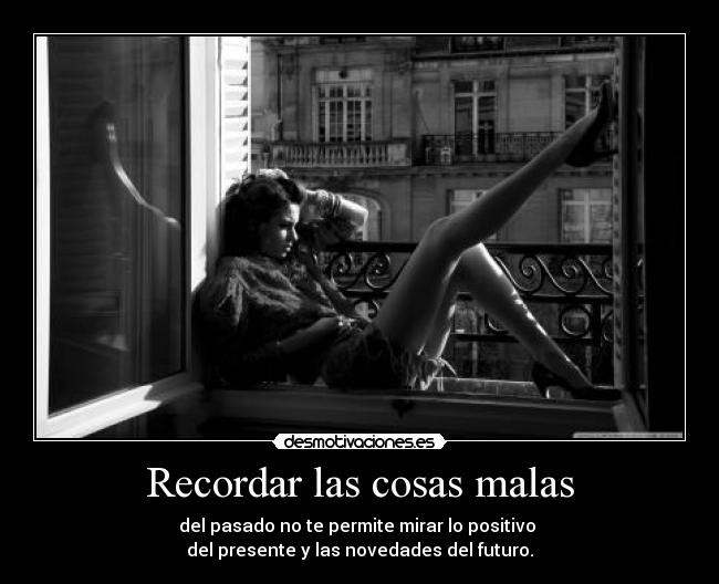 Recordar las cosas malas - del pasado no te permite mirar lo positivo 
del presente y las novedades del futuro.