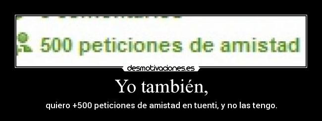 Yo también, - quiero +500 peticiones de amistad en tuenti, y no las tengo.
