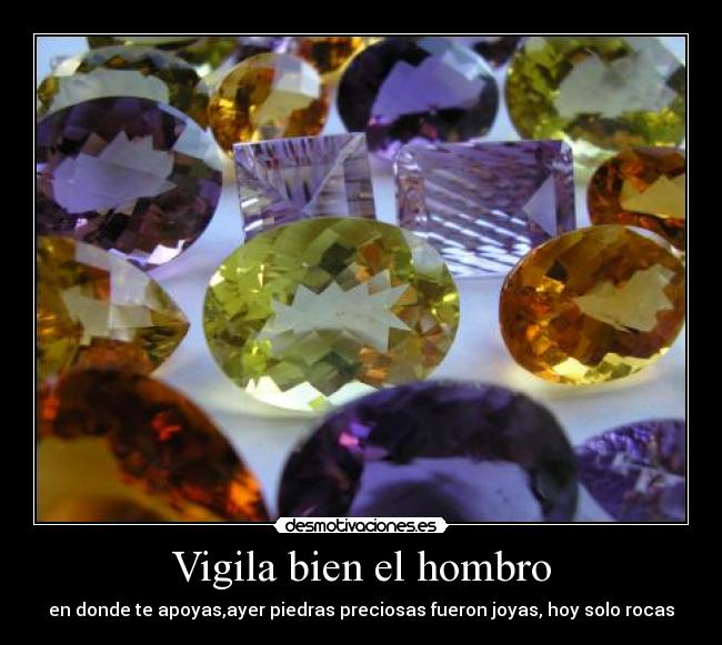 Vigila bien el hombro - en donde te apoyas,ayer piedras preciosas fueron joyas, hoy solo rocas
