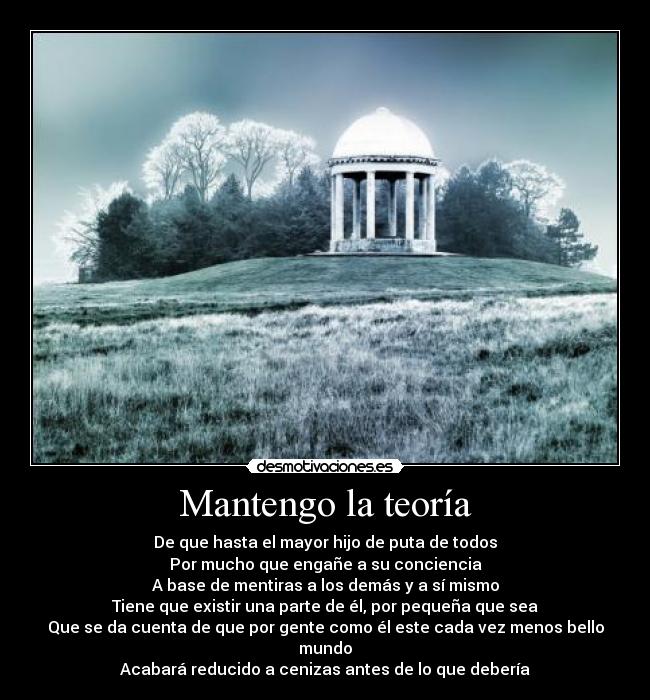 Mantengo la teoría - De que hasta el mayor hijo de puta de todos
Por mucho que engañe a su conciencia
A base de mentiras a los demás y a sí mismo
Tiene que existir una parte de él, por pequeña que sea
Que se da cuenta de que por gente como él este cada vez menos bello mundo
Acabará reducido a cenizas antes de lo que debería