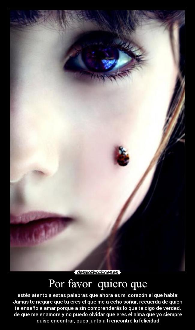 Por favor quiero que - estés atento a estas palabras que ahora es mi corazón el que habla:
Jamas te negare que tu eres el que me a echo soñar, recuerda de quien
te enseño a amar porque a sin comprenderás lo que te digo de verdad,
de que me enamore y no puedo olvidar que eres el alma que yo siempre
quise encontrar, pues junto a ti encontré la felicidad