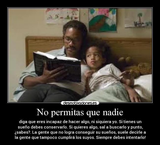 No permitas que nadie - diga que eres incapaz de hacer algo, ni siquiera yo. Si tienes un
sueño debes conservarlo. Si quieres algo, sal a buscarlo y punto,
¿sabes?. La gente que no logra conseguir su sueños, suele decirle a
la gente que tampoco cumplirá los suyos. Siempre debes intentarlo!