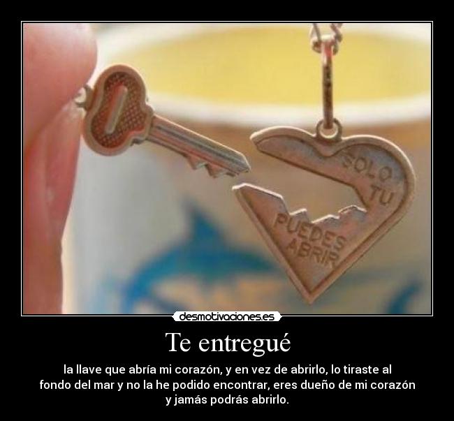 Te entregué - la llave que abría mi corazón, y en vez de abrirlo, lo tiraste al
fondo del mar y no la he podido encontrar, eres dueño de mi corazón
y jamás podrás abrirlo.