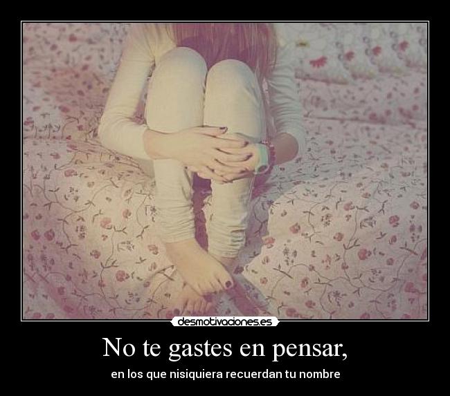 No te gastes en pensar, - en los que nisiquiera recuerdan tu nombre