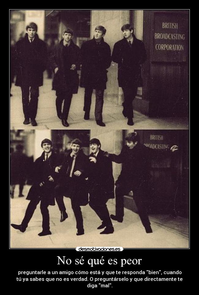 No sé qué es peor - preguntarle a un amigo cómo está y que te responda bien, cuando
tú ya sabes que no es verdad. O preguntárselo y que directamente te
diga mal.