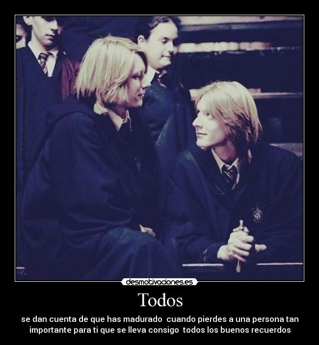 Todos - se dan cuenta de que has madurado  cuando pierdes a una persona tan
importante para ti que se lleva consigo  todos los buenos recuerdos