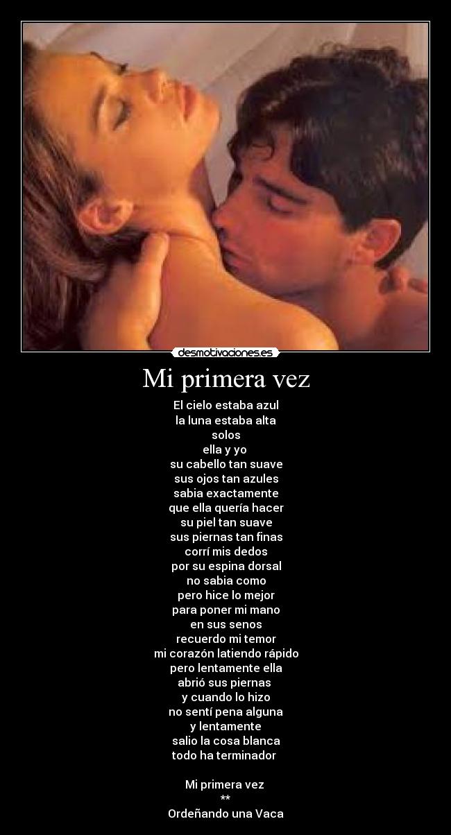 Mi primera vez - El cielo estaba azul
la luna estaba alta
solos
ella y yo
su cabello tan suave
sus ojos tan azules
sabia exactamente
que ella quería hacer
su piel tan suave
sus piernas tan finas
corrí mis dedos
por su espina dorsal
no sabia como
pero hice lo mejor
para poner mi mano
en sus senos
recuerdo mi temor
mi corazón latiendo rápido
pero lentamente ella
abrió sus piernas
y cuando lo hizo
no sentí pena alguna
y lentamente
salio la cosa blanca
todo ha terminador
Mi primera vez
**
Ordeñando una Vaca