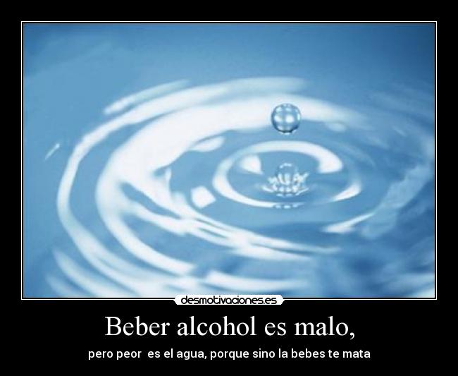 Beber alcohol es malo, - pero peor es el agua, porque sino la bebes te mata