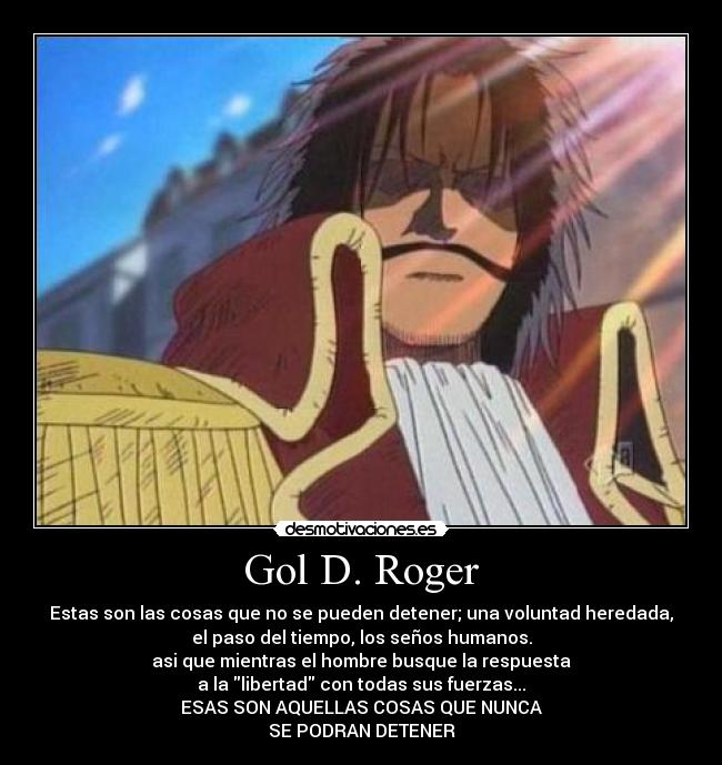 Gol D. Roger - Estas son las cosas que no se pueden detener; una voluntad heredada,
el paso del tiempo, los seños humanos.
asi que mientras el hombre busque la respuesta
a la libertad con todas sus fuerzas...
ESAS SON AQUELLAS COSAS QUE NUNCA
SE PODRAN DETENER