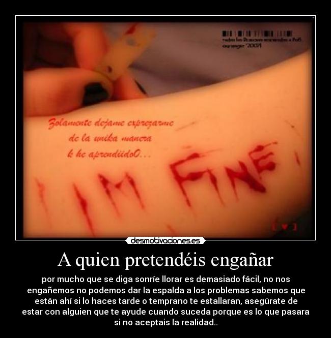 A quien pretendéis engañar - por mucho que se diga sonríe llorar es demasiado fácil, no nos
engañemos no podemos dar la espalda a los problemas sabemos que
están ahí si lo haces tarde o temprano te estallaran, asegúrate de
estar con alguien que te ayude cuando suceda porque es lo que pasara
si no aceptais la realidad..