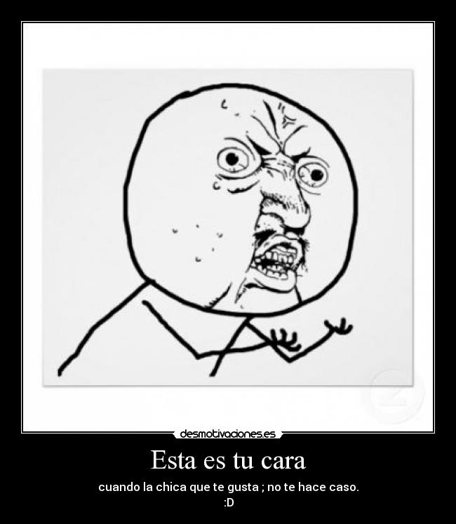 Esta es tu cara - cuando la chica que te gusta ; no te hace caso.
:D