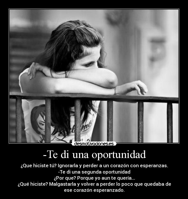 -Te di una oportunidad - ¿Que hiciste tú? Ignorarla y perder a un corazón con esperanzas.
-Te di una segunda oportunidad
¿Por que? Porque yo aun te quería...
¿Qué hiciste? Malgastarla y volver a perder lo poco que quedaba de
ese corazón esperanzado.