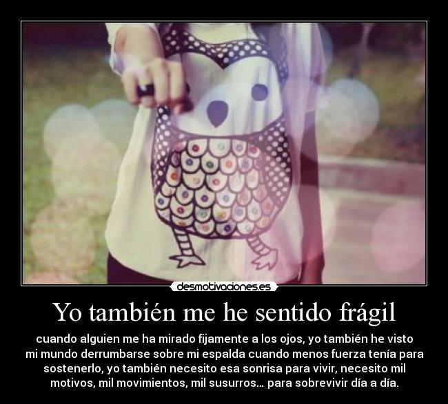 Yo también me he sentido frágil - cuando alguien me ha mirado fijamente a los ojos, yo también he visto
mi mundo derrumbarse sobre mi espalda cuando menos fuerza tenía para
sostenerlo, yo también necesito esa sonrisa para vivir, necesito mil
motivos, mil movimientos, mil susurros… para sobrevivir día a día.