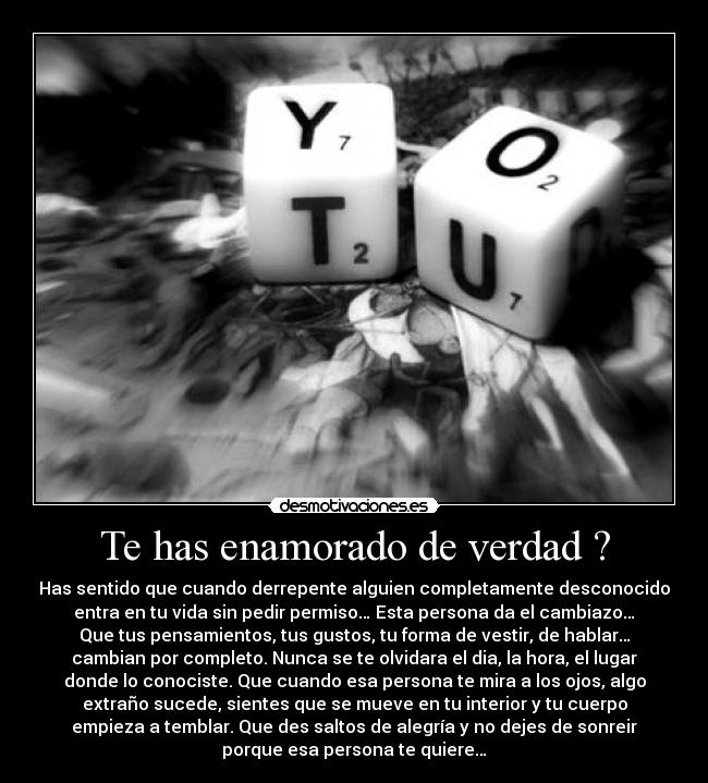 Te has enamorado de verdad ? - Has sentido que cuando derrepente alguien completamente desconocido
entra en tu vida sin pedir permiso… Esta persona da el cambiazo…
Que tus pensamientos, tus gustos, tu forma de vestir, de hablar…
cambian por completo. Nunca se te olvidara el dia, la hora, el lugar
donde lo conociste. Que cuando esa persona te mira a los ojos, algo
extraño sucede, sientes que se mueve en tu interior y tu cuerpo
empieza a temblar. Que des saltos de alegría y no dejes de sonreir
porque esa persona te quiere…