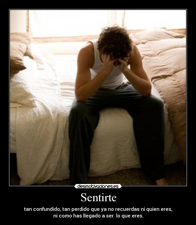 Sentirte - tan confundido, tan perdido que ya no recuerdas ni quien eres,
ni como has llegado a ser  lo que eres.